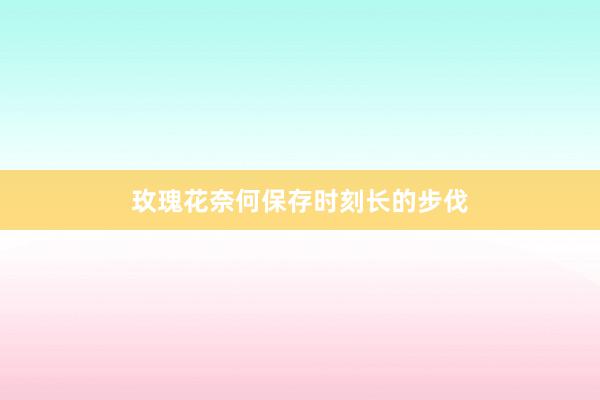 玫瑰花奈何保存时刻长的步伐